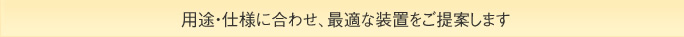 用途・仕様に合わせ、最適な装置をご提案します